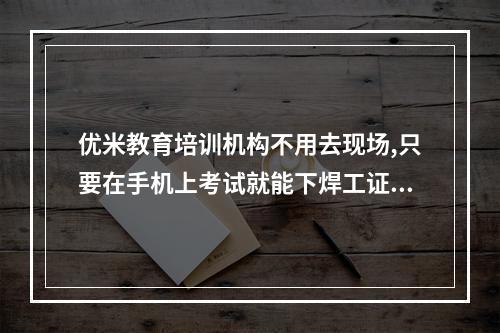 优米教育培训机构不用去现场,只要在手机上考试就能下焊工证是真的吗