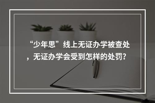 “少年思”线上无证办学被查处，无证办学会受到怎样的处罚？