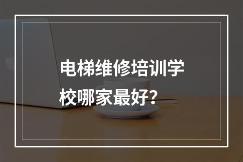 电梯维修培训学校哪家最好？