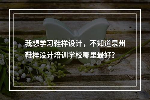 我想学习鞋样设计，不知道泉州鞋样设计培训学校哪里最好？