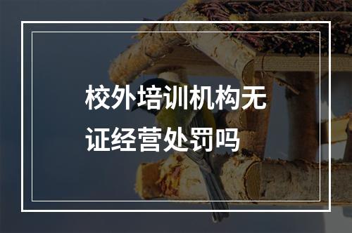 校外培训机构无证经营处罚吗