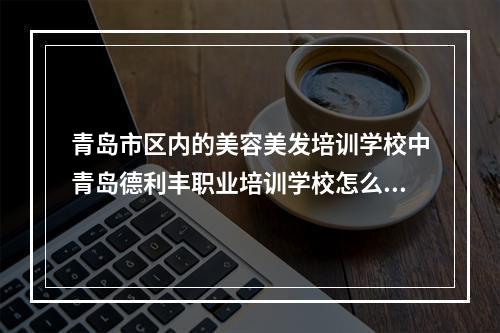 青岛市区内的美容美发培训学校中青岛德利丰职业培训学校怎么样？