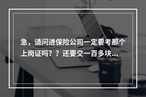 急，请问进保险公司一定要考那个上岗证吗？？还要交一百多块钱？是骗钱的吗？请好心人告诉我