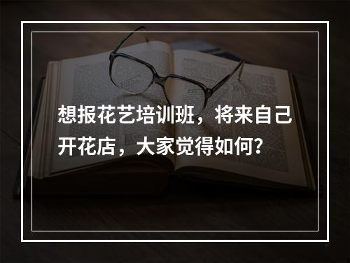 想报花艺培训班，将来自己开花店，大家觉得如何？