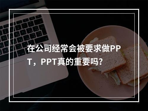 在公司经常会被要求做PPT，PPT真的重要吗？