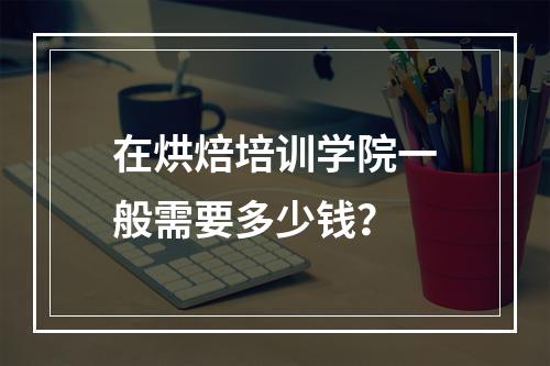 在烘焙培训学院一般需要多少钱？