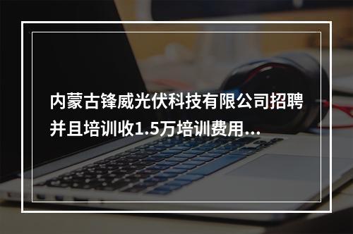 内蒙古锋威光伏科技有限公司招聘并且培训收1.5万培训费用,着个真的假的?有报名的么?