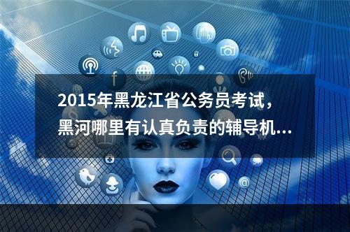 2015年黑龙江省公务员考试，黑河哪里有认真负责的辅导机构啊？