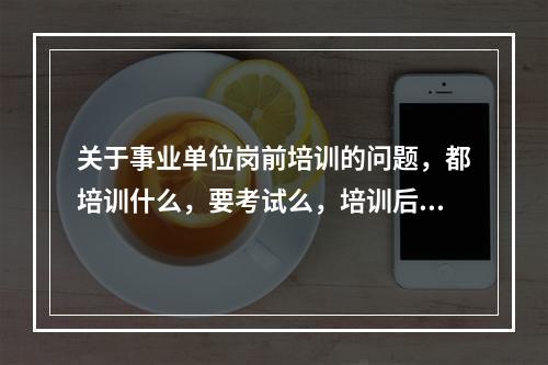 关于事业单位岗前培训的问题，都培训什么，要考试么，培训后就直接上班么？