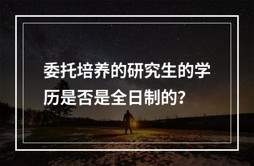 委托培养的研究生的学历是否是全日制的？