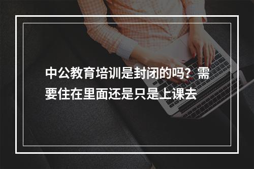 中公教育培训是封闭的吗？需要住在里面还是只是上课去