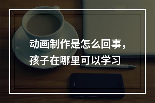 动画制作是怎么回事，孩子在哪里可以学习