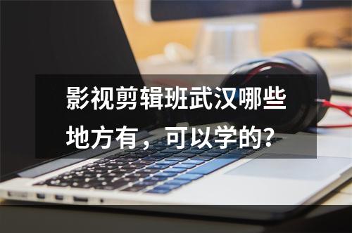 影视剪辑班武汉哪些地方有，可以学的？