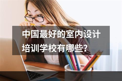 中国最好的室内设计培训学校有哪些？