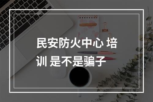 民安防火中心 培训 是不是骗子