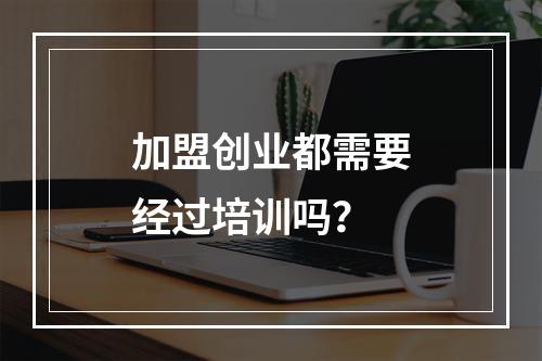 加盟创业都需要经过培训吗？