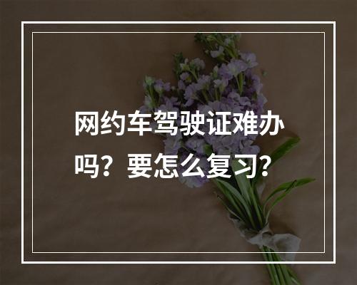 网约车驾驶证难办吗？要怎么复习？