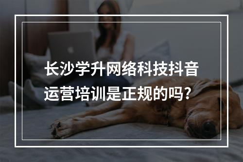 长沙学升网络科技抖音运营培训是正规的吗?