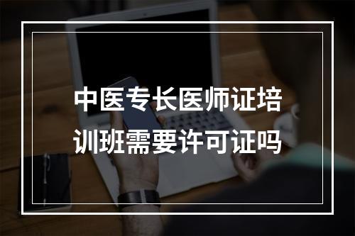 中医专长医师证培训班需要许可证吗