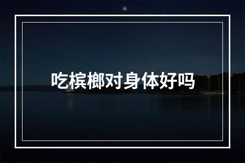 吃槟榔对身体好吗