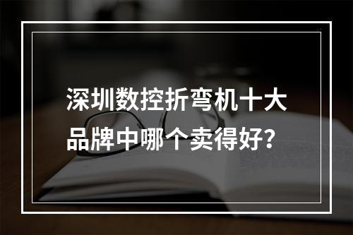 深圳数控折弯机十大品牌中哪个卖得好？