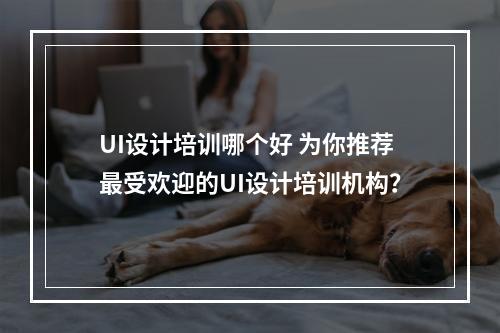 UI设计培训哪个好 为你推荐最受欢迎的UI设计培训机构？