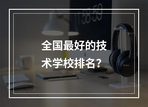 全国最好的技术学校排名？