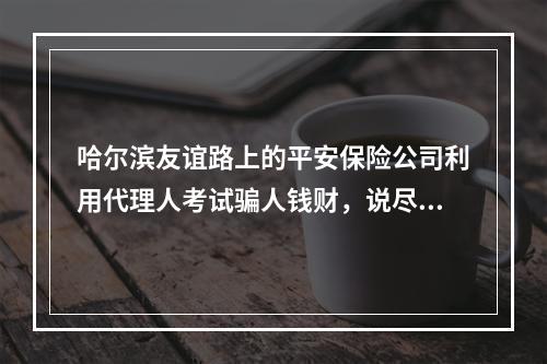 哈尔滨友谊路上的平安保险公司利用代理人考试骗人钱财，说尽好话骗你去拉人头，发招聘信息骗其他人