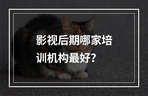 影视后期哪家培训机构最好？