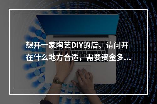 想开一家陶艺DIY的店。请问开在什么地方合适，需要资金多少，去哪里学习呢？