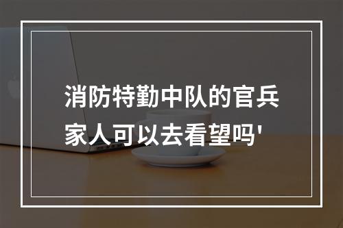 消防特勤中队的官兵家人可以去看望吗'