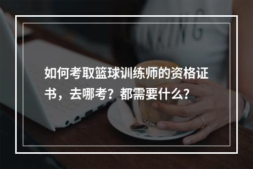 如何考取篮球训练师的资格证书，去哪考？都需要什么？