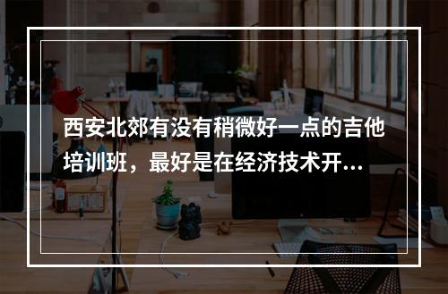 西安北郊有没有稍微好一点的吉他培训班，最好是在经济技术开发区凤城2路附近，学吉他初 中级的