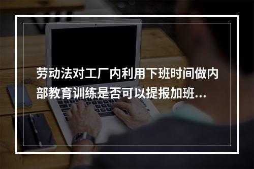 劳动法对工厂内利用下班时间做内部教育训练是否可以提报加班有无明确要求