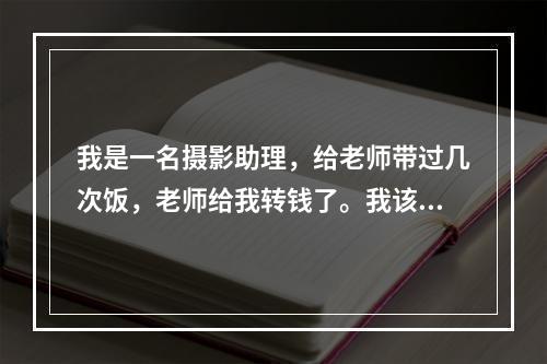 我是一名摄影助理，给老师带过几次饭，老师给我转钱了。我该不该收