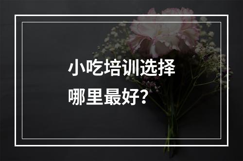 小吃培训选择哪里最好？