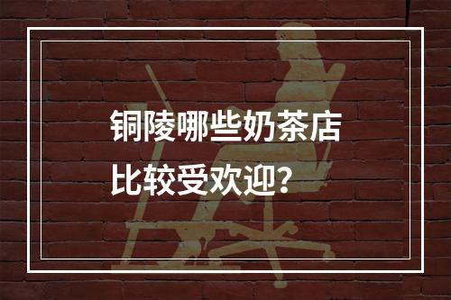 铜陵哪些奶茶店比较受欢迎？