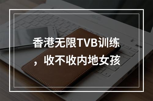 香港无限TVB训练，收不收内地女孩