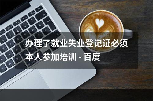 办理了就业失业登记证必须本人参加培训 - 百度