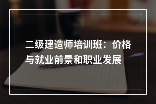 二级建造师培训班：价格与就业前景和职业发展