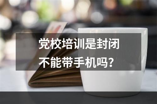 党校培训是封闭不能带手机吗？