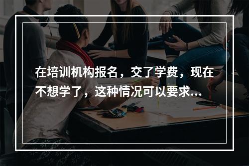 在培训机构报名，交了学费，现在不想学了，这种情况可以要求退款吗？