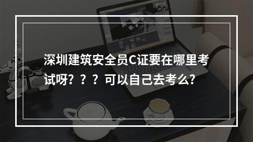 深圳建筑安全员C证要在哪里考试呀？？？可以自己去考么？