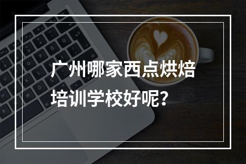 广州哪家西点烘焙培训学校好呢？