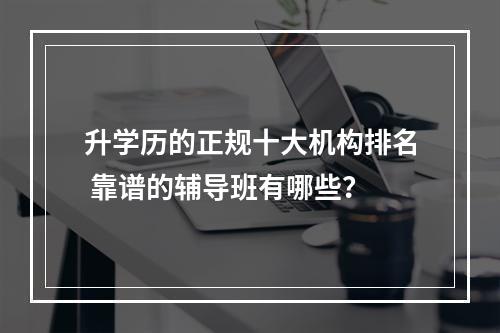 升学历的正规十大机构排名 靠谱的辅导班有哪些？