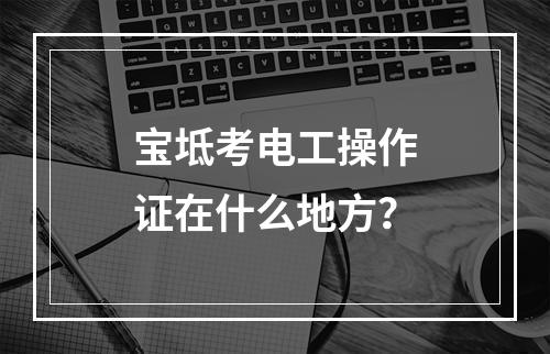 宝坻考电工操作证在什么地方？