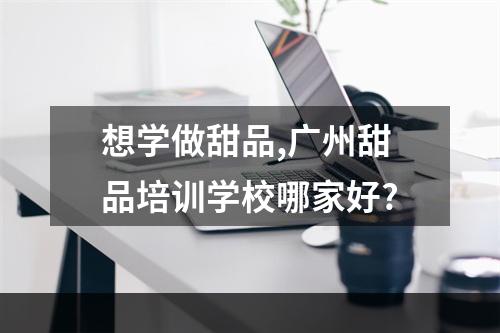 想学做甜品,广州甜品培训学校哪家好?