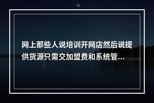 网上那些人说培训开网店然后说提供货源只需交加盟费和系统管理费。请问那些是真的还是骗人的呢?