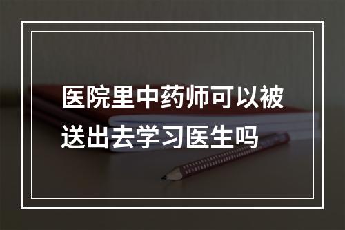 医院里中药师可以被送出去学习医生吗