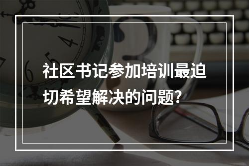 社区书记参加培训最迫切希望解决的问题?